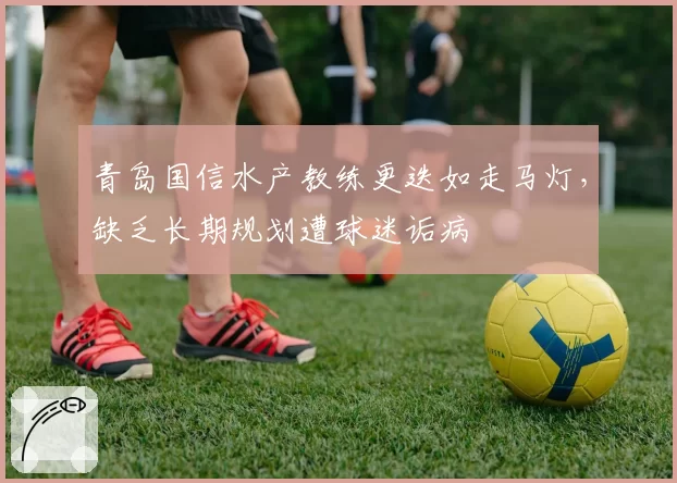 青岛国信水产教练更迭如走马灯，缺乏长期规划遭球迷诟病