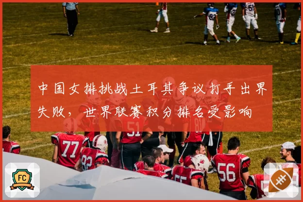 中国女排挑战土耳其争议打手出界失败，世界联赛积分排名受影响