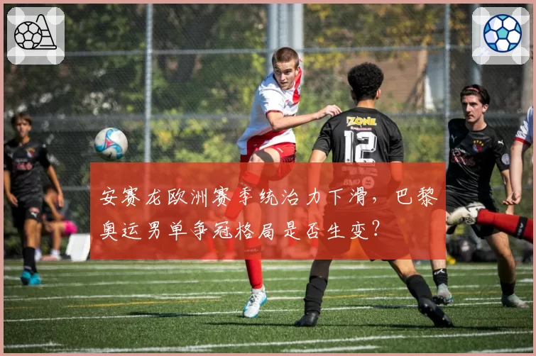 安赛龙欧洲赛季统治力下滑，巴黎奥运男单争冠格局是否生变？