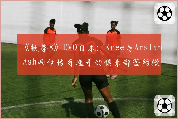 《铁拳8》EVO日本：Knee与Arslan Ash两位传奇选手的俱乐部签约模式对比