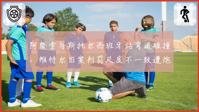 阿隆索与斯托尔西班牙站弯道碰撞，维特尔旧案判罚尺度不一致遭炮轰
