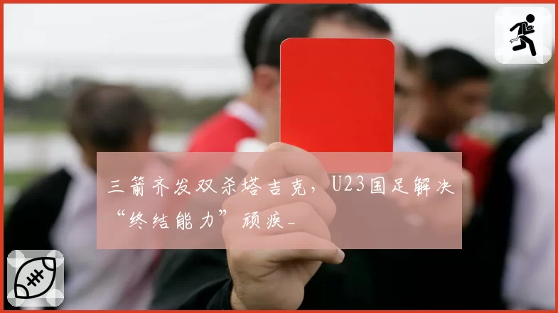 三箭齐发双杀塔吉克，U23国足解决“终结能力”顽疾_