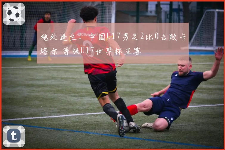 绝处逢生！中国U17男足2比0击败卡塔尔 晋级U17世界杯正赛