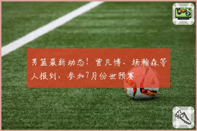 男篮最新动态!曾凡博、杨瀚森等人报到,参加7月份世预赛