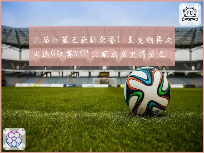 三届扣篮王获新荣誉！麦克朗再次当选G联赛MVP 此前成历史得分王