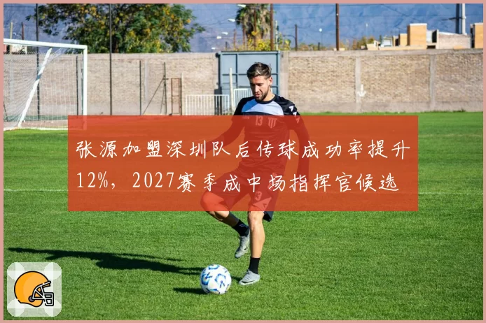 张源加盟深圳队后传球成功率提升12%,2027赛季成中场指挥官候选