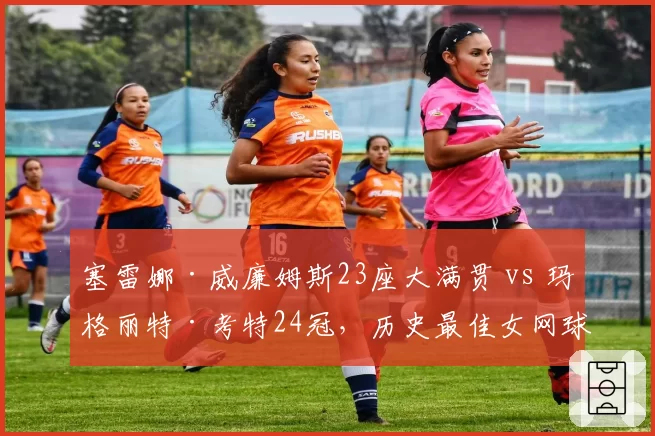 塞雷娜·威廉姆斯23座大满贯 vs 玛格丽特·考特24冠,历史最佳女网球员数据之争持续