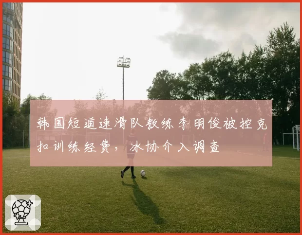 韩国短道速滑队教练李明俊被控克扣训练经费，冰协介入调查