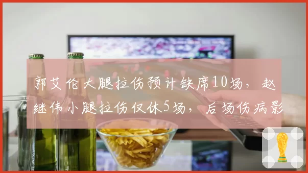 郭艾伦大腿拉伤预计缺席10场，赵继伟小腿拉伤仅休5场，后场伤病影响差异显著