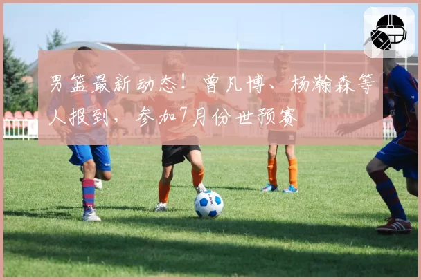 男篮最新动态!曾凡博、杨瀚森等人报到,参加7月份世预赛