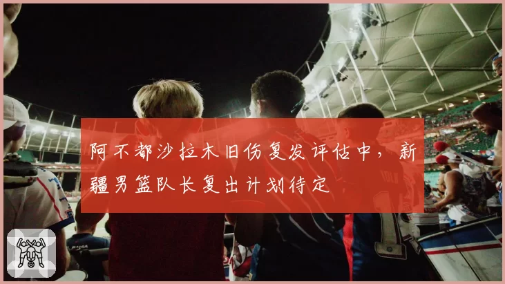 阿不都沙拉木旧伤复发评估中,新疆男篮队长复出计划待定
