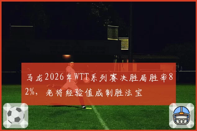 马龙2026年WTT系列赛决胜局胜率82%，老将经验值成制胜法宝