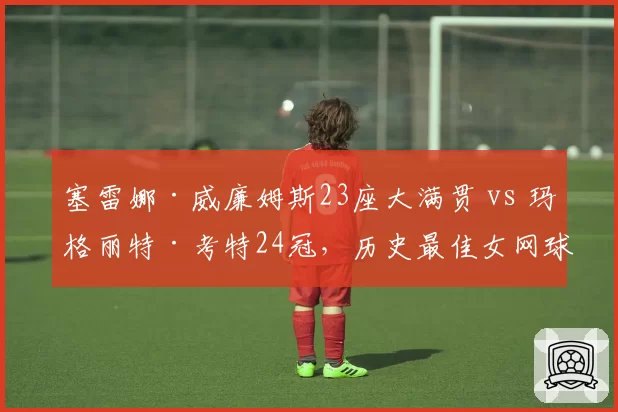 塞雷娜·威廉姆斯23座大满贯 vs 玛格丽特·考特24冠,历史最佳女网球员数据之争持续