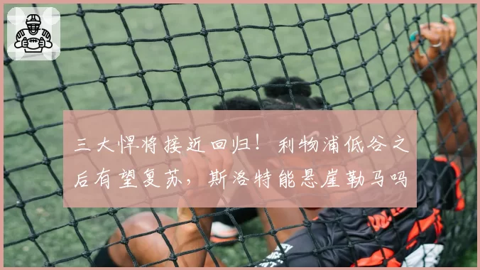 三大悍将接近回归！利物浦低谷之后有望复苏，斯洛特能悬崖勒马吗