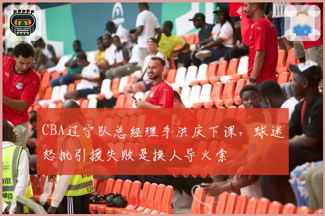 CBA辽宁队总经理李洪庆下课,球迷怒批引援失败是换人导火索