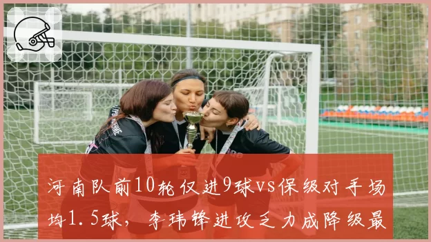 河南队前10轮仅进9球vs保级对手场均1.5球,李玮锋进攻乏力成降级最大隐患