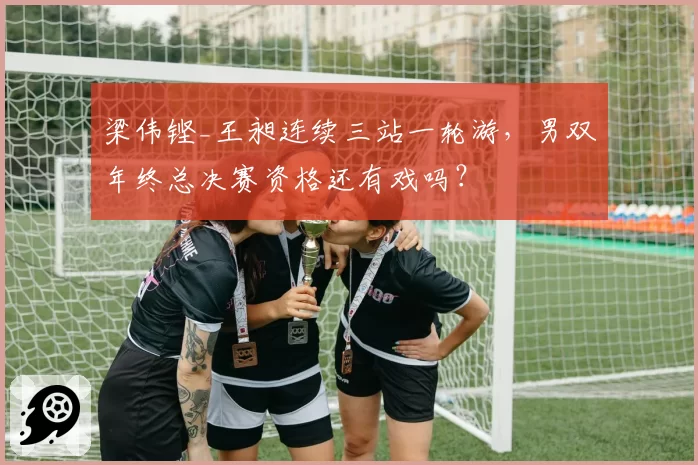 梁伟铿_王昶连续三站一轮游，男双年终总决赛资格还有戏吗？