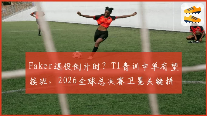 Faker退役倒计时？T1青训中单有望接班，2026全球总决赛卫冕关键拼图浮现