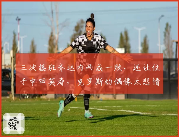 三次接班齐达内两成一败，还让位于中田英寿，克罗斯的偶像太悲情
