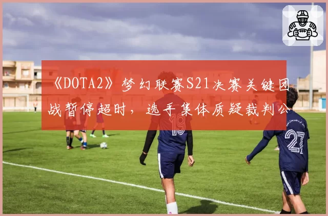 《DOTA2》梦幻联赛S21决赛关键团战暂停超时，选手集体质疑裁判公正性
