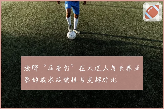 谢晖“压着打”在大连人与长春亚泰的战术延续性与变招对比