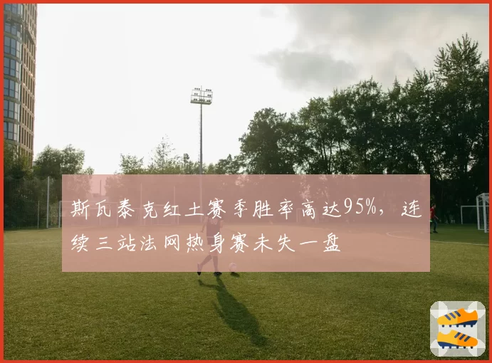 斯瓦泰克红土赛季胜率高达95%,连续三站法网热身赛未失一盘