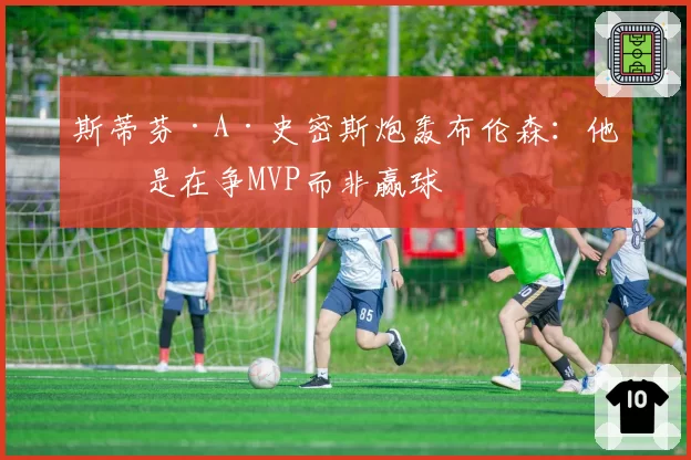 斯蒂芬·A·史密斯炮轰布伦森:他像是在争MVP而非赢球