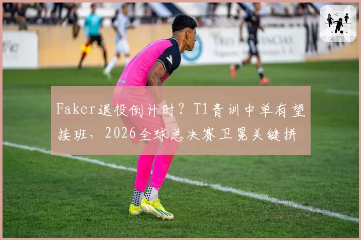 Faker退役倒计时？T1青训中单有望接班，2026全球总决赛卫冕关键拼图浮现
