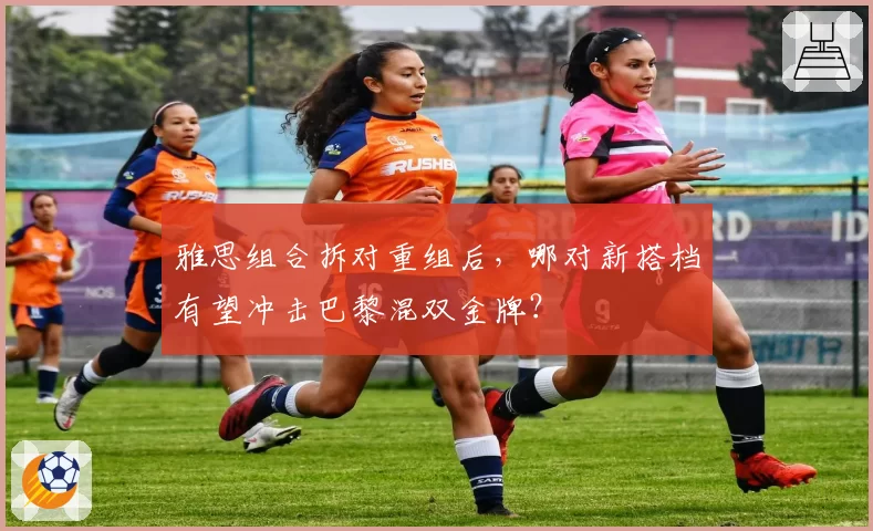 雅思组合拆对重组后，哪对新搭档有望冲击巴黎混双金牌？