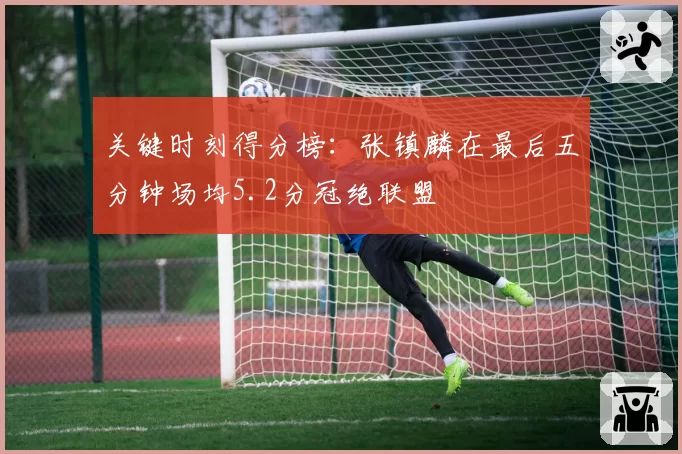 关键时刻得分榜：张镇麟在最后五分钟场均5.2分冠绝联盟