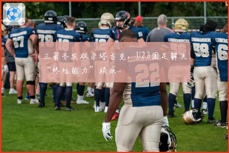 三箭齐发双杀塔吉克，U23国足解决“终结能力”顽疾_