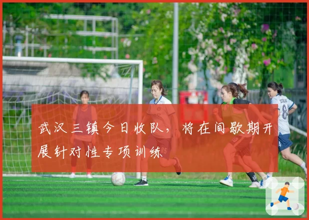 武汉三镇今日收队,将在间歇期开展针对性专项训练