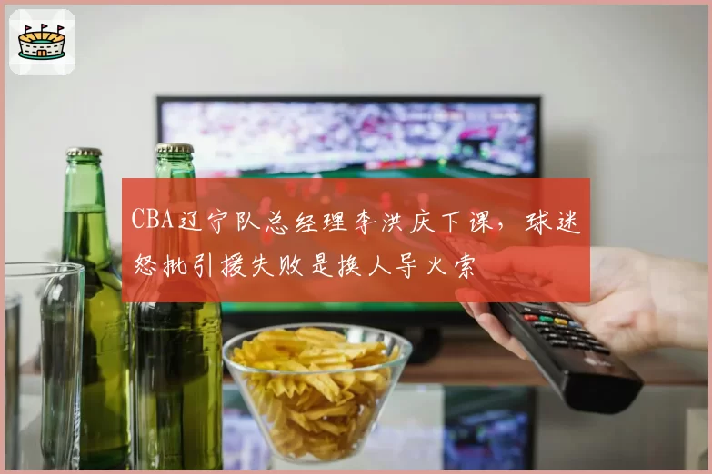 CBA辽宁队总经理李洪庆下课,球迷怒批引援失败是换人导火索