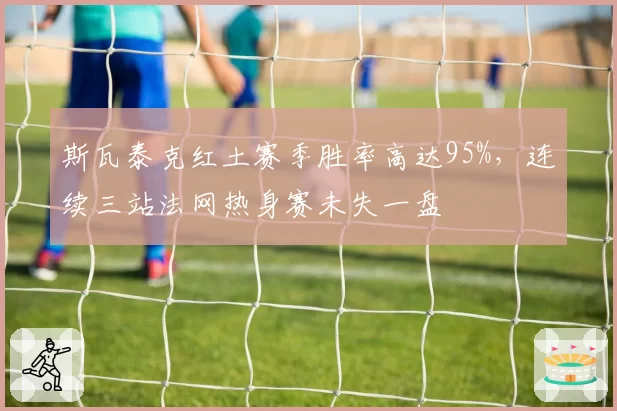 斯瓦泰克红土赛季胜率高达95%,连续三站法网热身赛未失一盘