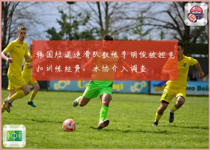 韩国短道速滑队教练李明俊被控克扣训练经费，冰协介入调查