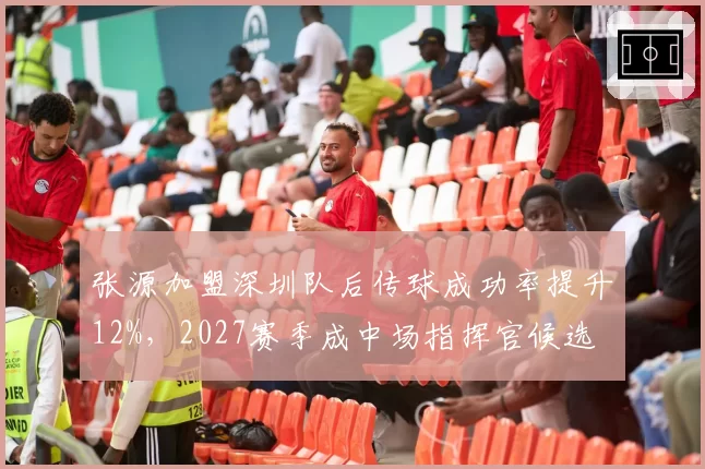 张源加盟深圳队后传球成功率提升12%,2027赛季成中场指挥官候选