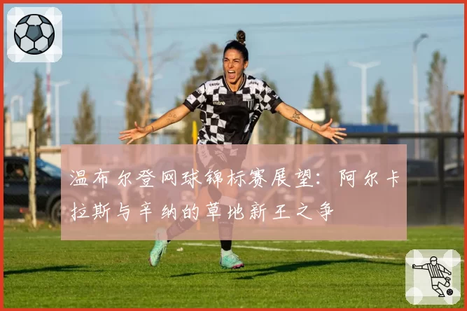 温布尔登网球锦标赛展望：阿尔卡拉斯与辛纳的草地新王之争