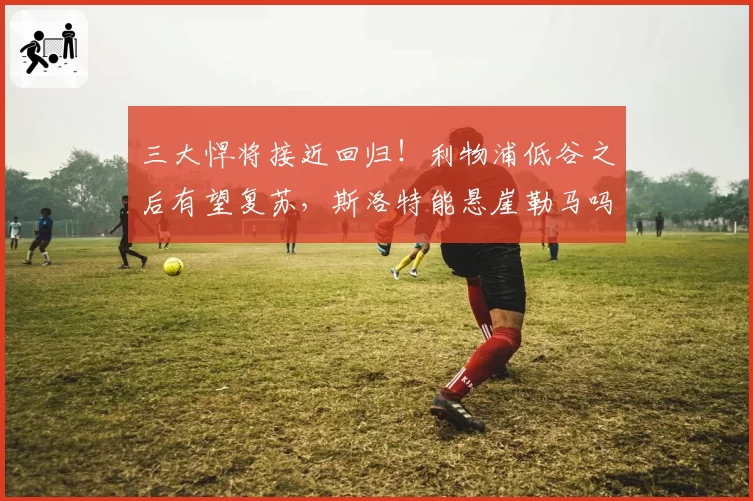 三大悍将接近回归！利物浦低谷之后有望复苏，斯洛特能悬崖勒马吗