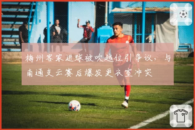 梅州客家进球被吹越位引争议，与南通支云赛后爆发更衣室冲突