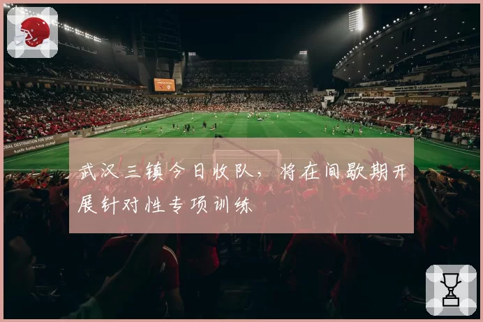 武汉三镇今日收队,将在间歇期开展针对性专项训练
