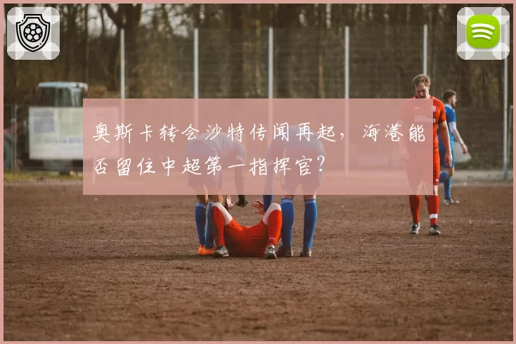 奥斯卡转会沙特传闻再起，海港能否留住中超第一指挥官？