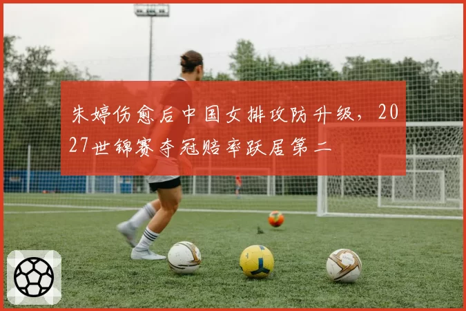 朱婷伤愈后中国女排攻防升级，2027世锦赛夺冠赔率跃居第二