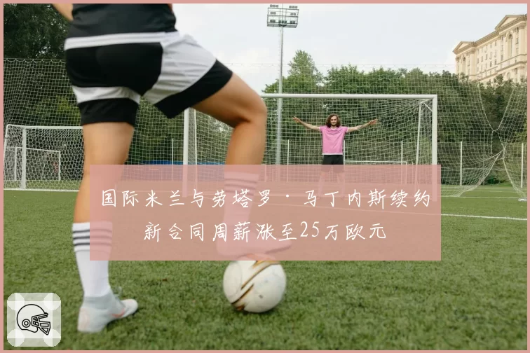 国际米兰与劳塔罗·马丁内斯续约，新合同周薪涨至25万欧元