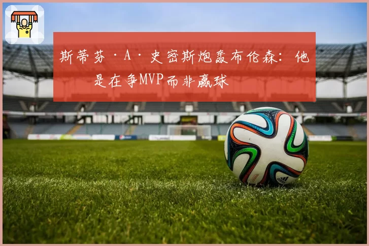 斯蒂芬·A·史密斯炮轰布伦森:他像是在争MVP而非赢球