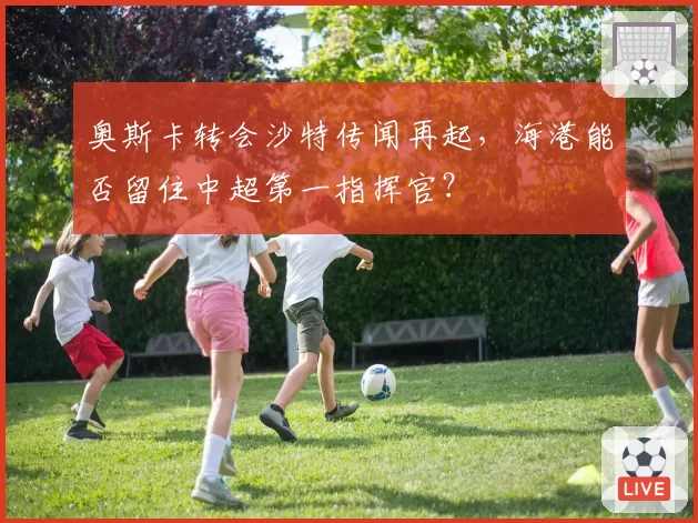 奥斯卡转会沙特传闻再起，海港能否留住中超第一指挥官？
