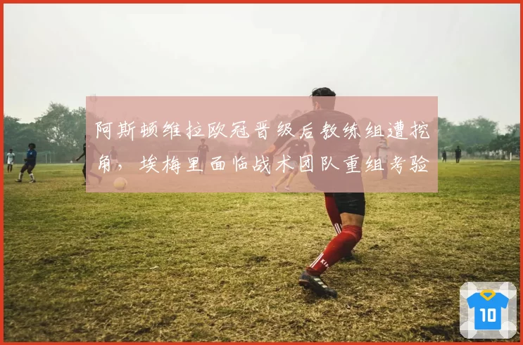 阿斯顿维拉欧冠晋级后教练组遭挖角,埃梅里面临战术团队重组考验?
