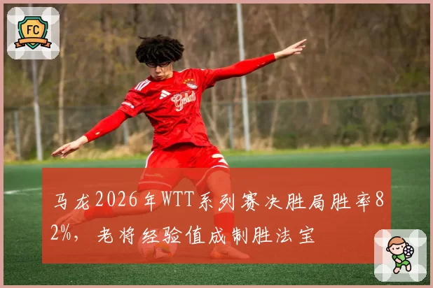 马龙2026年WTT系列赛决胜局胜率82%，老将经验值成制胜法宝