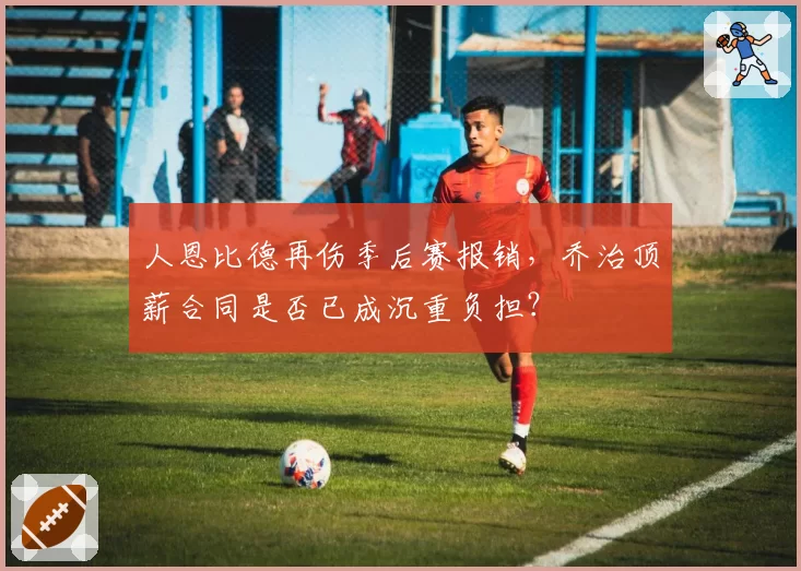 人恩比德再伤季后赛报销，乔治顶薪合同是否已成沉重负担？