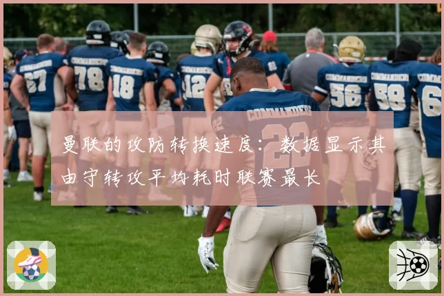 曼联的攻防转换速度：数据显示其由守转攻平均耗时联赛最长