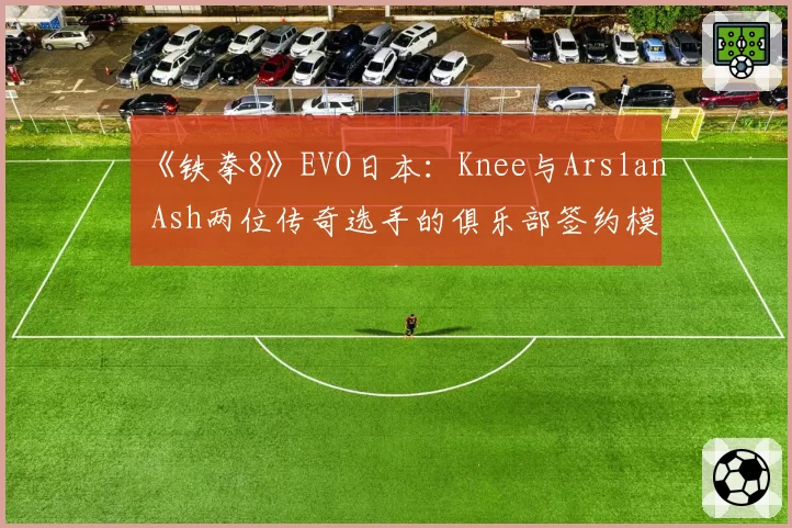 《铁拳8》EVO日本：Knee与Arslan Ash两位传奇选手的俱乐部签约模式对比
